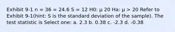 Exhibit 9-1 n = 36 = 24.6 S = 12 H0: μ 20 Ha: μ > 20 Refer to Exhibit 9-1(hint: S is the <a href='https://www.questionai.com/knowledge/kqGUr1Cldy-standard-deviation' class='anchor-knowledge'>standard deviation</a> of the sample). <a href='https://www.questionai.com/knowledge/kzeQt8hpQB-the-test-statistic' class='anchor-knowledge'>the test statistic</a> is Select one: a. 2.3 b. 0.38 c. -2.3 d. -0.38