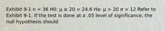 Exhibit 9-1 n = 36 H0: μ ≤ 20 = 24.6 Ha: μ > 20 σ = 12 Refer to Exhibit 9-1. If the test is done at a .05 level of significance, the null hypothesis should