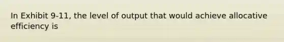 In Exhibit 9-11, the level of output that would achieve allocative efficiency is