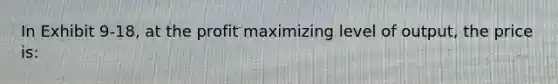 In Exhibit 9-18, at the profit maximizing level of output, the price is: