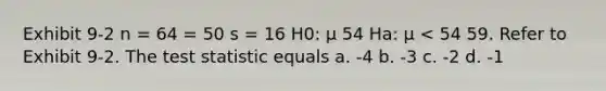 Exhibit 9-2 n = 64 = 50 s = 16 H0: μ 54 Ha: μ < 54 59. Refer to Exhibit 9-2. The test statistic equals a. -4 b. -3 c. -2 d. -1