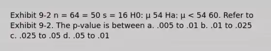 Exhibit 9-2 n = 64 = 50 s = 16 H0: μ 54 Ha: μ < 54 60. Refer to Exhibit 9-2. The p-value is between a. .005 to .01 b. .01 to .025 c. .025 to .05 d. .05 to .01