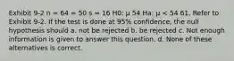 Exhibit 9-2 n = 64 = 50 s = 16 H0: μ 54 Ha: μ < 54 61. Refer to Exhibit 9-2. If the test is done at 95% confidence, the null hypothesis should a. not be rejected b. be rejected c. Not enough information is given to answer this question. d. None of these alternatives is correct.