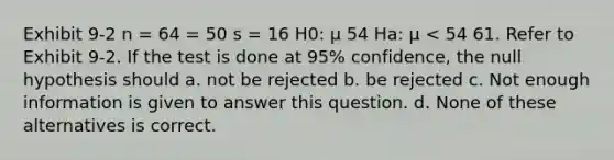 Exhibit 9-2 n = 64 = 50 s = 16 H0: μ 54 Ha: μ < 54 61. Refer to Exhibit 9-2. If the test is done at 95% confidence, the null hypothesis should a. not be rejected b. be rejected c. Not enough information is given to answer this question. d. None of these alternatives is correct.