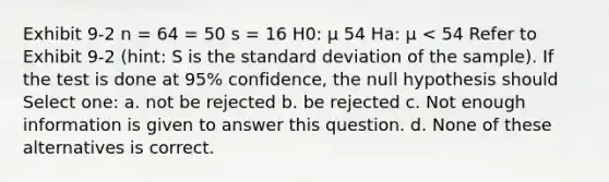 Exhibit 9-2 n = 64 = 50 s = 16 H0: μ 54 Ha: μ < 54 Refer to Exhibit 9-2 (hint: S is the <a href='https://www.questionai.com/knowledge/kqGUr1Cldy-standard-deviation' class='anchor-knowledge'>standard deviation</a> of the sample). If the test is done at 95% confidence, the null hypothesis should Select one: a. not be rejected b. be rejected c. Not enough information is given to answer this question. d. None of these alternatives is correct.