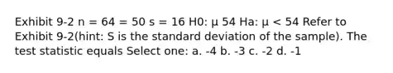 Exhibit 9-2 n = 64 = 50 s = 16 H0: μ 54 Ha: μ < 54 Refer to Exhibit 9-2(hint: S is the standard deviation of the sample). The test statistic equals Select one: a. -4 b. -3 c. -2 d. -1