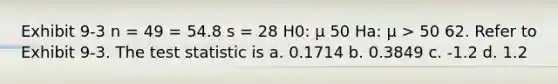 Exhibit 9-3 n = 49 = 54.8 s = 28 H0: μ 50 Ha: μ > 50 62. Refer to Exhibit 9-3. <a href='https://www.questionai.com/knowledge/kzeQt8hpQB-the-test-statistic' class='anchor-knowledge'>the test statistic</a> is a. 0.1714 b. 0.3849 c. -1.2 d. 1.2