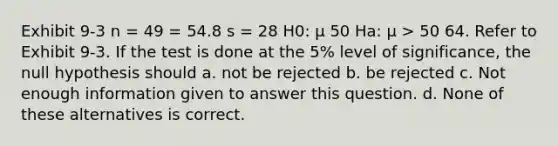 Exhibit 9-3 n = 49 = 54.8 s = 28 H0: μ 50 Ha: μ > 50 64. Refer to Exhibit 9-3. If the test is done at the 5% level of significance, the null hypothesis should a. not be rejected b. be rejected c. Not enough information given to answer this question. d. None of these alternatives is correct.