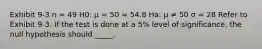 Exhibit 9-3 n = 49 H0: μ = 50 = 54.8 Ha: μ ≠ 50 σ = 28 Refer to Exhibit 9-3. If the test is done at a 5% level of significance, the null hypothesis should _____.