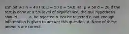 Exhibit 9-3 n = 49 H0: μ = 50 x̄ = 54.8 Ha: μ ≠ 50 σ = 28 If the test is done at a 5% level of significance, the null hypothesis should _____. a. be rejected b. not be rejected c. Not enough information is given to answer this question. d. None of these answers are correct.