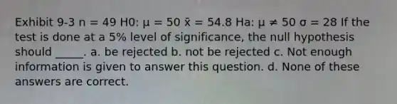 Exhibit 9-3 n = 49 H0: μ = 50 x̄ = 54.8 Ha: μ ≠ 50 σ = 28 If the test is done at a 5% level of significance, the null hypothesis should _____. a. be rejected b. not be rejected c. Not enough information is given to answer this question. d. None of these answers are correct.