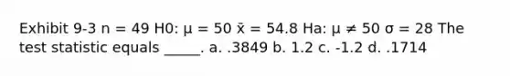 Exhibit 9-3 n = 49 H0: μ = 50 x̄ = 54.8 Ha: μ ≠ 50 σ = 28 The test statistic equals _____. a. .3849 b. 1.2 c. -1.2 d. .1714