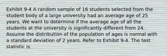 Exhibit 9-4 A random sample of 16 students selected from the student body of a large university had an average age of 25 years. We want to determine if the average age of all the students at the university is significantly different from 24. Assume the distribution of the population of ages is normal with a standard deviation of 2 years. Refer to Exhibit 9-4. The test statistic is