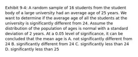 Exhibit 9-4: A random sample of 16 students from the student body of a large university had an average age of 25 years. We want to determine if the average age of all the students at the university is significantly different from 24. Assume the distribution of the population of ages is normal with a standard deviation of 2 years. At a 0.05 level of significance, it can be concluded that the mean age is A. not significantly different from 24 B. significantly different from 24 C. significantly less than 24 D. significantly less than 25