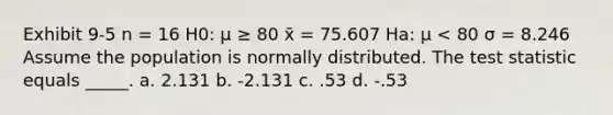 Exhibit 9-5 n = 16 H0: μ ≥ 80 x̄ = 75.607 Ha: μ < 80 σ = 8.246 Assume the population is normally distributed. <a href='https://www.questionai.com/knowledge/kzeQt8hpQB-the-test-statistic' class='anchor-knowledge'>the test statistic</a> equals _____. a. 2.131 b. -2.131 c. .53 d. -.53