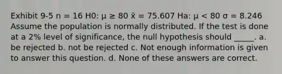 Exhibit 9-5 n = 16 H0: μ ≥ 80 x̄ = 75.607 Ha: μ < 80 σ = 8.246 Assume the population is normally distributed. If the test is done at a 2% level of significance, the null hypothesis should _____. a. be rejected b. not be rejected c. Not enough information is given to answer this question. d. None of these answers are correct.