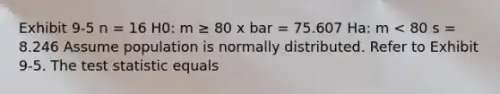 Exhibit 9-5 n = 16 H0: m ≥ 80 x bar = 75.607 Ha: m < 80 s = 8.246 Assume population is normally distributed. Refer to Exhibit 9-5. The test statistic equals