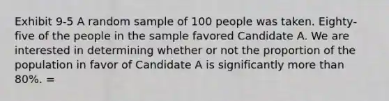 Exhibit 9-5 A random sample of 100 people was taken. Eighty-five of the people in the sample favored Candidate A. We are interested in determining whether or not the proportion of the population in favor of Candidate A is significantly more than 80%. =