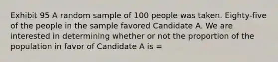 Exhibit 95 A random sample of 100 people was taken. Eighty-five of the people in the sample favored Candidate A. We are interested in determining whether or not the proportion of the population in favor of Candidate A is =