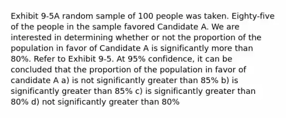 Exhibit 9-5A random sample of 100 people was taken. Eighty-five of the people in the sample favored Candidate A. We are interested in determining whether or not the proportion of the population in favor of Candidate A is significantly more than 80%. Refer to Exhibit 9-5. At 95% confidence, it can be concluded that the proportion of the population in favor of candidate A a) is not significantly greater than 85% b) is significantly greater than 85% c) is significantly greater than 80% d) not significantly greater than 80%