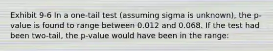 Exhibit 9-6 In a one-tail test (assuming sigma is unknown), the p-value is found to range between 0.012 and 0.068. If the test had been two-tail, the p-value would have been in the range: