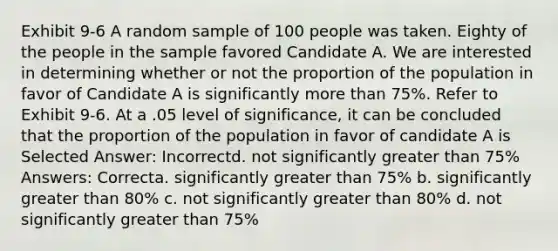 Exhibit 9-6 A random sample of 100 people was taken. Eighty of the people in the sample favored Candidate A. We are interested in determining whether or not the proportion of the population in favor of Candidate A is significantly <a href='https://www.questionai.com/knowledge/keWHlEPx42-more-than' class='anchor-knowledge'>more than</a> 75%. Refer to Exhibit 9-6. At a .05 level of significance, it can be concluded that the proportion of the population in favor of candidate A is Selected Answer: Incorrectd. not significantly greater than 75% Answers: Correcta. significantly greater than 75% b. significantly greater than 80% c. not significantly greater than 80% d. not significantly greater than 75%