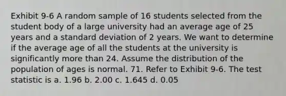 Exhibit 9-6 A random sample of 16 students selected from the student body of a large university had an average age of 25 years and a standard deviation of 2 years. We want to determine if the average age of all the students at the university is significantly more than 24. Assume the distribution of the population of ages is normal. 71. Refer to Exhibit 9-6. The test statistic is a. 1.96 b. 2.00 c. 1.645 d. 0.05