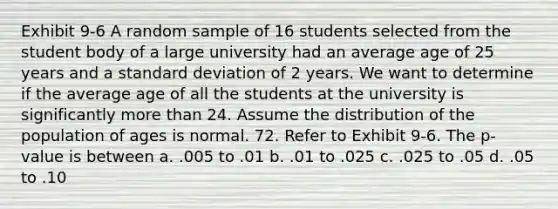 Exhibit 9-6 A random sample of 16 students selected from the student body of a large university had an average age of 25 years and a <a href='https://www.questionai.com/knowledge/kqGUr1Cldy-standard-deviation' class='anchor-knowledge'>standard deviation</a> of 2 years. We want to determine if the average age of all the students at the university is significantly more than 24. Assume the distribution of the population of ages is normal. 72. Refer to Exhibit 9-6. The p-value is between a. .005 to .01 b. .01 to .025 c. .025 to .05 d. .05 to .10