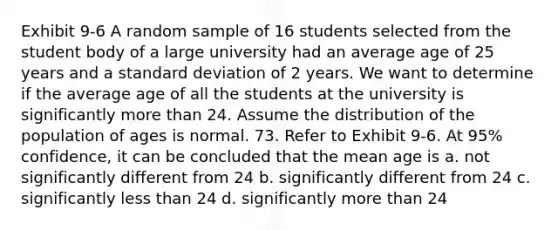 Exhibit 9-6 A random sample of 16 students selected from the student body of a large university had an average age of 25 years and a standard deviation of 2 years. We want to determine if the average age of all the students at the university is significantly more than 24. Assume the distribution of the population of ages is normal. 73. Refer to Exhibit 9-6. At 95% confidence, it can be concluded that the mean age is a. not significantly different from 24 b. significantly different from 24 c. significantly less than 24 d. significantly more than 24