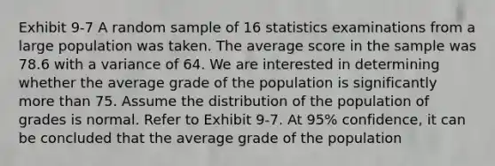 Exhibit 9-7 A random sample of 16 statistics examinations from a large population was taken. The average score in the sample was 78.6 with a variance of 64. We are interested in determining whether the average grade of the population is significantly more than 75. Assume the distribution of the population of grades is normal. Refer to Exhibit 9-7. At 95% confidence, it can be concluded that the average grade of the population