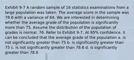 Exhibit 9-7 A random sample of 16 statistics examinations from a large population was taken. The average score in the sample was 78.6 with a variance of 64. We are interested in determining whether the average grade of the population is significantly <a href='https://www.questionai.com/knowledge/keWHlEPx42-more-than' class='anchor-knowledge'>more than</a> 75. Assume the distribution of the population of grades is normal. 76. Refer to Exhibit 9-7. At 95% confidence, it can be concluded that the average grade of the population a. is not significantly greater than 75 b. is significantly greater than 75 c. is not significantly greater than 78.6 d. is significantly greater than 78.6