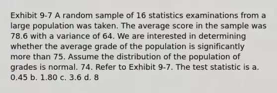 Exhibit 9-7 A random sample of 16 statistics examinations from a large population was taken. The average score in the sample was 78.6 with a variance of 64. We are interested in determining whether the average grade of the population is significantly more than 75. Assume the distribution of the population of grades is normal. 74. Refer to Exhibit 9-7. <a href='https://www.questionai.com/knowledge/kzeQt8hpQB-the-test-statistic' class='anchor-knowledge'>the test statistic</a> is a. 0.45 b. 1.80 c. 3.6 d. 8