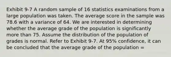 Exhibit 9-7 A random sample of 16 statistics examinations from a large population was taken. The average score in the sample was 78.6 with a variance of 64. We are interested in determining whether the average grade of the population is significantly more than 75. Assume the distribution of the population of grades is normal. Refer to Exhibit 9-7. At 95% confidence, it can be concluded that the average grade of the population =