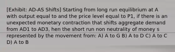 [Exhibit: AD-AS Shifts] Starting from long run equilibrium at A with output equal to and the price level equal to P1, if there is an unexpected monetary contraction that shifts aggregate demand from AD1 to AD3, hen the short run non neutrality of money s represented by the movement from: A) A to G B) A to D C) A to C D) A to B