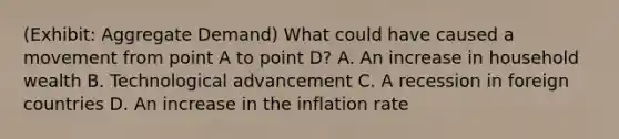 (Exhibit: Aggregate Demand) What could have caused a movement from point A to point D? A. An increase in household wealth B. Technological advancement C. A recession in foreign countries D. An increase in the inflation rate