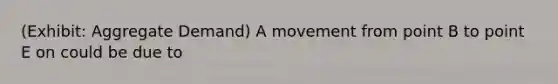 (Exhibit: Aggregate Demand) A movement from point B to point E on could be due to