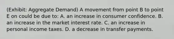 (Exhibit: Aggregate Demand) A movement from point B to point E on could be due to: A. an increase in consumer confidence. B. an increase in the market interest rate. C. an increase in personal income taxes. D. a decrease in transfer payments.