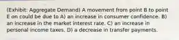 (Exhibit: Aggregate Demand) A movement from point B to point E on could be due to A) an increase in consumer confidence. B) an increase in the market interest rate. C) an increase in personal income taxes. D) a decrease in transfer payments.