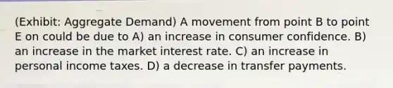 (Exhibit: <a href='https://www.questionai.com/knowledge/kXfli79fsU-aggregate-demand' class='anchor-knowledge'>aggregate demand</a>) A movement from point B to point E on could be due to A) an increase in consumer confidence. B) an increase in the market interest rate. C) an increase in personal income taxes. D) a decrease in transfer payments.