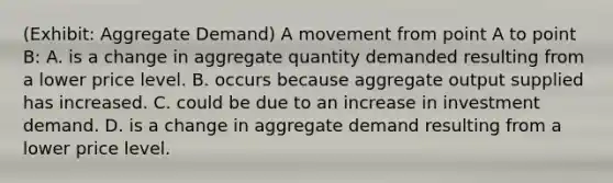 (Exhibit: Aggregate Demand) A movement from point A to point B: A. is a change in aggregate quantity demanded resulting from a lower price level. B. occurs because aggregate output supplied has increased. C. could be due to an increase in investment demand. D. is a change in aggregate demand resulting from a lower price level.