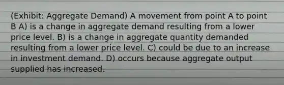 (Exhibit: Aggregate Demand) A movement from point A to point B A) is a change in aggregate demand resulting from a lower price level. B) is a change in aggregate quantity demanded resulting from a lower price level. C) could be due to an increase in investment demand. D) occurs because aggregate output supplied has increased.