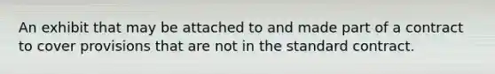 An exhibit that may be attached to and made part of a contract to cover provisions that are not in the standard contract.