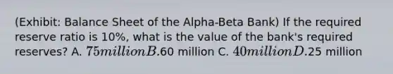 (Exhibit: Balance Sheet of the Alpha-Beta Bank) If the required reserve ratio is 10%, what is the value of the bank's required reserves? A. 75 million B.60 million C. 40 million D.25 million