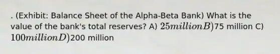 . (Exhibit: Balance Sheet of the Alpha-Beta Bank) What is the value of the bank's total reserves? A) 25 million B)75 million C) 100 million D)200 million