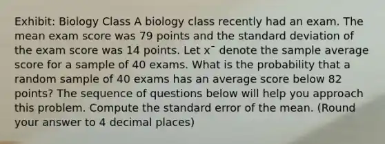 Exhibit: Biology Class A biology class recently had an exam. The mean exam score was 79 points and the standard deviation of the exam score was 14 points. Let x¯ denote the sample average score for a sample of 40 exams. What is the probability that a random sample of 40 exams has an average score below 82 points? The sequence of questions below will help you approach this problem. Compute the standard error of the mean. (Round your answer to 4 decimal places)