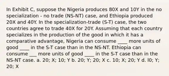 In Exhibit C, suppose the Nigeria produces 80X and 10Y in the no specialization - no trade (NS-NT) case, and Ethiopia produced 20X and 40Y. In the specialization-trade (S-T) case, the two countries agree to trade 40X for 20Y. Assuming that each country specializes in the production of the good in which it has a comparative advantage, Nigeria can consume ____ more units of good ____ in the S-T case than in the NS-NT. Ethiopia can consume ___ more units of good ____ in the S-T case than in the NS-NT case. a. 20; X; 10; Y b. 20; Y; 20; X c. 10; X; 20; Y d. l0; Y; 20; X