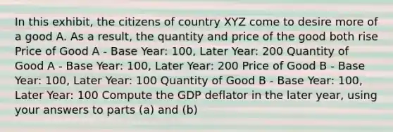 In this exhibit, the citizens of country XYZ come to desire more of a good A. As a result, the quantity and price of the good both rise Price of Good A - Base Year: 100, Later Year: 200 Quantity of Good A - Base Year: 100, Later Year: 200 Price of Good B - Base Year: 100, Later Year: 100 Quantity of Good B - Base Year: 100, Later Year: 100 Compute the GDP deflator in the later year, using your answers to parts (a) and (b)