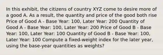 In this exhibit, the citizens of country XYZ come to desire more of a good A. As a result, the quantity and price of the good both rise Price of Good A - Base Year: 100, Later Year: 200 Quantity of Good A - Base Year: 100, Later Year: 200 Price of Good B - Base Year: 100, Later Year: 100 Quantity of Good B - Base Year: 100, Later Year: 100 Compute a fixed-weight index for the later year, using the base-year quantities as weights?