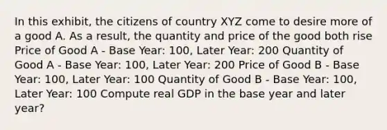 In this exhibit, the citizens of country XYZ come to desire more of a good A. As a result, the quantity and price of the good both rise Price of Good A - Base Year: 100, Later Year: 200 Quantity of Good A - Base Year: 100, Later Year: 200 Price of Good B - Base Year: 100, Later Year: 100 Quantity of Good B - Base Year: 100, Later Year: 100 Compute real GDP in the base year and later year?