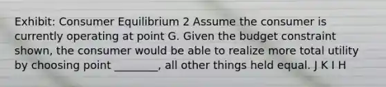 Exhibit: Consumer Equilibrium 2 Assume the consumer is currently operating at point G. Given the budget constraint shown, the consumer would be able to realize more total utility by choosing point ________, all other things held equal. J K I H